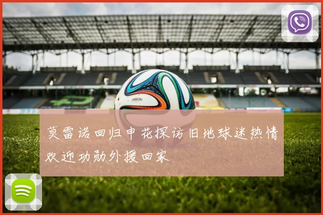 莫雷诺回归申花探访旧地球迷热情欢迎功勋外援回家