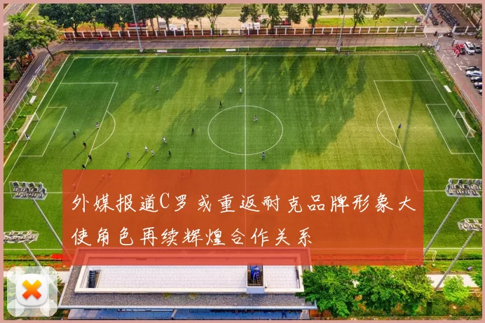 外媒报道C罗或重返耐克品牌形象大使角色再续辉煌合作关系