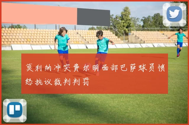 莫利纳冲突费尔明面部巴萨球员愤怒抗议裁判判罚