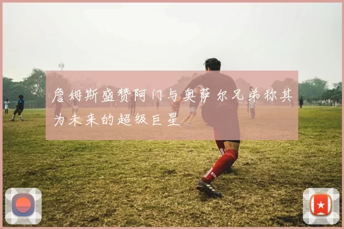 詹姆斯盛赞阿门与奥萨尔兄弟称其为未来的超级巨星