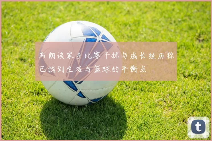 布朗谈家乡比赛干扰与成长经历称已找到生活与篮球的平衡点