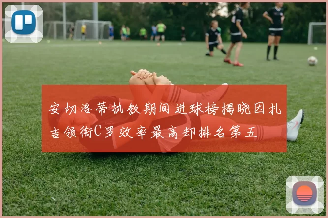 安切洛蒂执教期间进球榜揭晓因扎吉领衔C罗效率最高却排名第五
