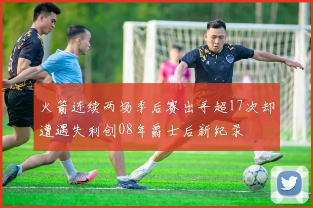 火箭连续两场季后赛出手超17次却遭遇失利创08年爵士后新纪录