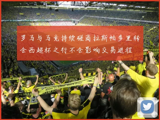 罗马与马竞持续磋商拉斯帕多里转会西超杯之行不会影响交易进程