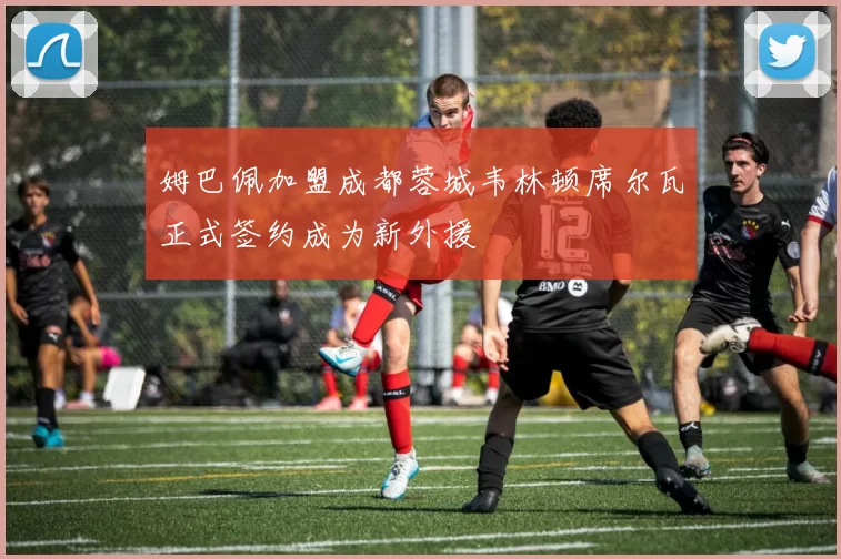 姆巴佩加盟成都蓉城韦林顿席尔瓦正式签约成为新外援