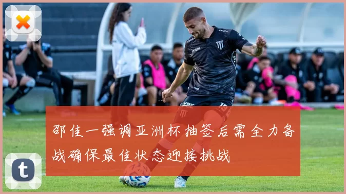 邵佳一强调亚洲杯抽签后需全力备战确保最佳状态迎接挑战