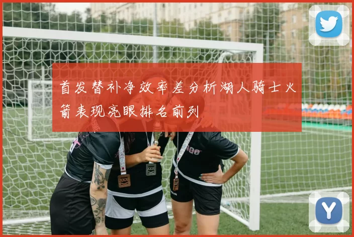 首发替补净效率差分析湖人骑士火箭表现亮眼排名前列