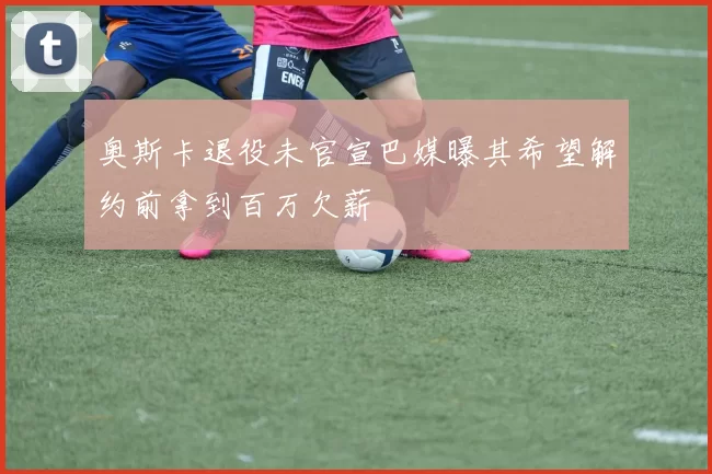 奥斯卡退役未官宣巴媒曝其希望解约前拿到百万欠薪