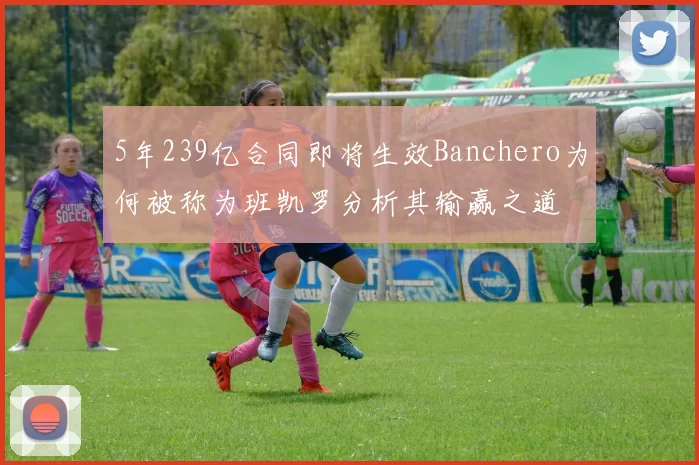 5年239亿合同即将生效Banchero为何被称为班凯罗分析其输赢之道