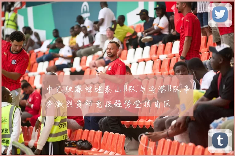 中乙联赛综述泰山B队与海港B队争夺激烈贵阳竞技强势登顶南区