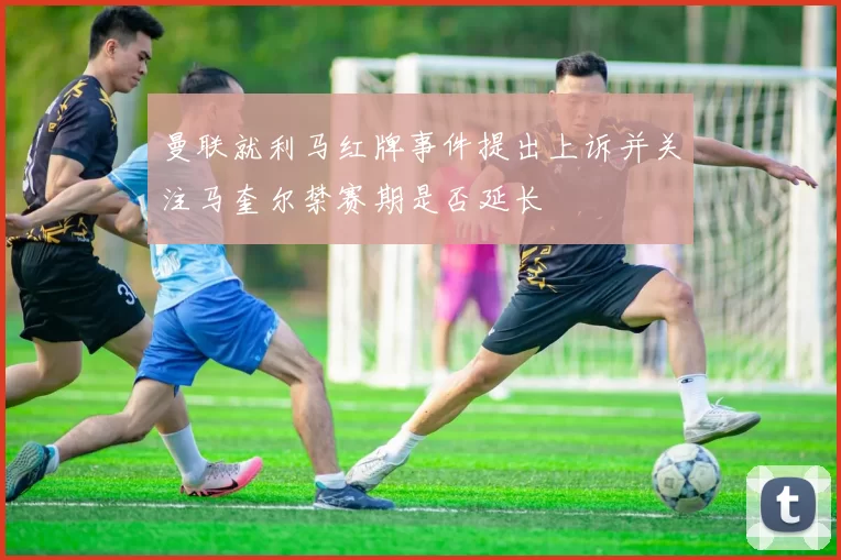 曼联就利马红牌事件提出上诉并关注马奎尔禁赛期是否延长