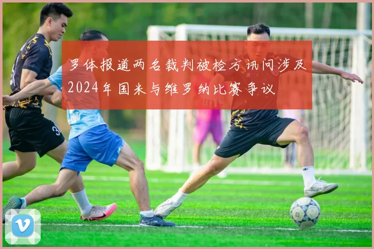 罗体报道两名裁判被检方讯问涉及2024年国米与维罗纳比赛争议