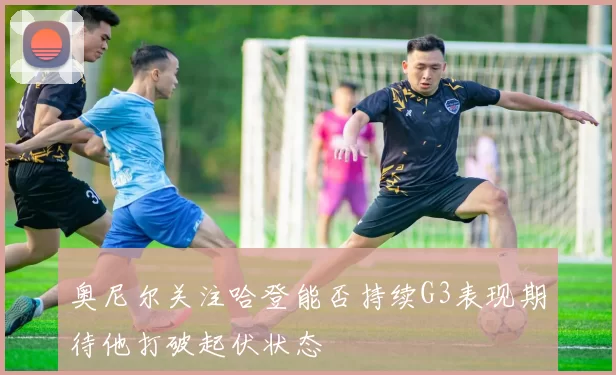 奥尼尔关注哈登能否持续G3表现期待他打破起伏状态