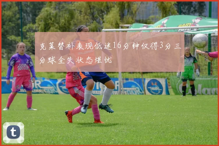 克莱替补表现低迷16分钟仅得3分三分球全失状态堪忧