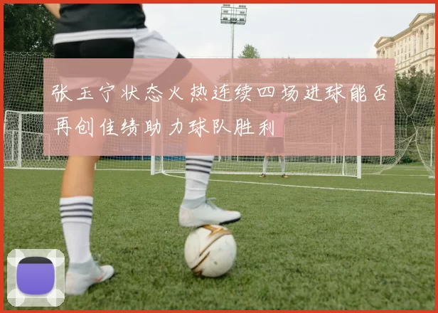 张玉宁状态火热连续四场进球能否再创佳绩助力球队胜利