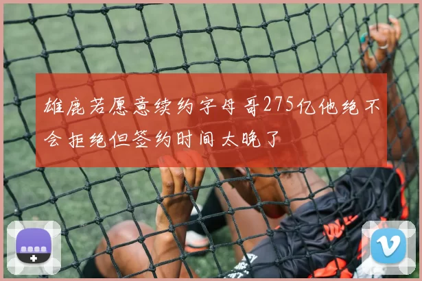 雄鹿若愿意续约字母哥275亿他绝不会拒绝但签约时间太晚了