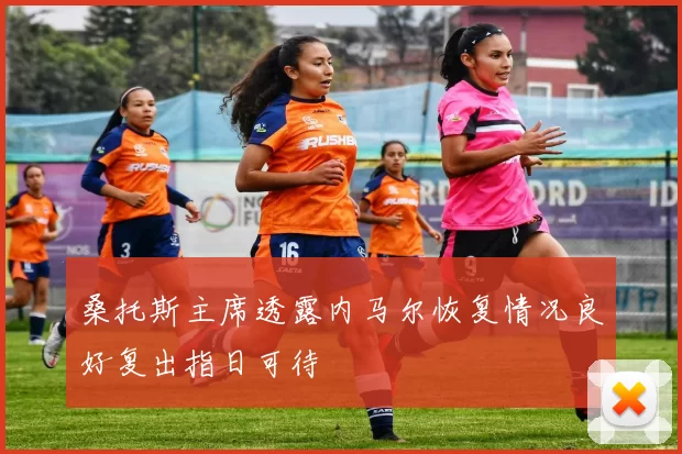 桑托斯主席透露内马尔恢复情况良好复出指日可待
