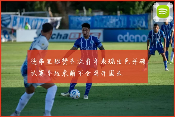 德弗里称赞齐沃首年表现出色并确认赛季结束前不会离开国米