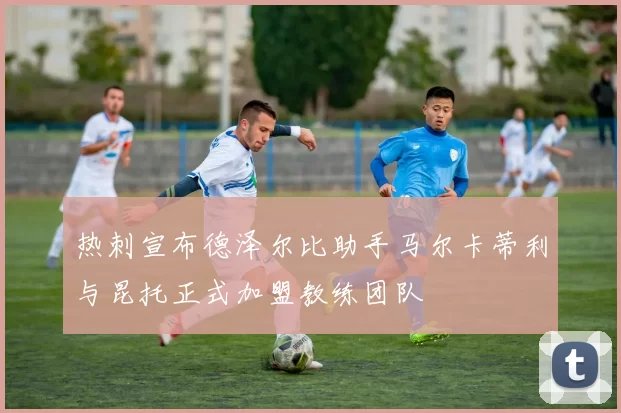 热刺宣布德泽尔比助手马尔卡蒂利与昆托正式加盟教练团队
