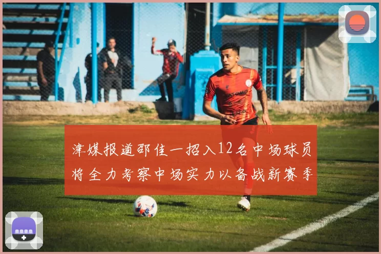 津媒报道邵佳一招入12名中场球员将全力考察中场实力以备战新赛季