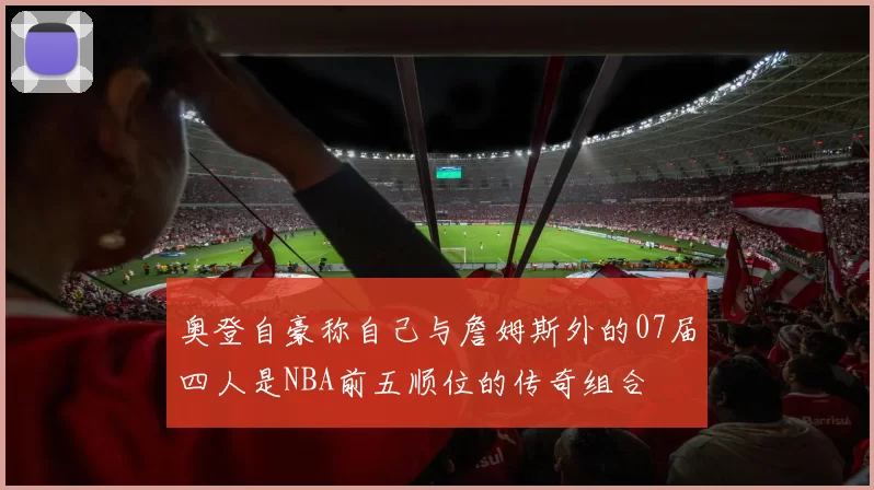 奥登自豪称自己与詹姆斯外的07届四人是NBA前五顺位的传奇组合